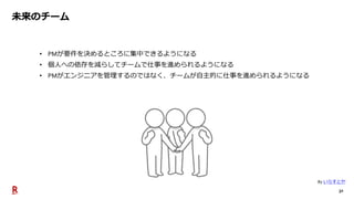 32
未来のチーム
• PMが要件を決めるところに集中できるようになる
• 個人への依存を減らしてチームで仕事を進められるようになる
• PMがエンジニアを管理するのではなく、チームが自主的に仕事を進められるようになる
By いらすとや
 