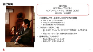 4
自己紹介
• 小規模SIerで5～6年エンジニアやPLを経験
• Perl, VC++ などから始まり
• Java(1.4とかの時代)を5年ほど
• 主に社内業務システムなど担当
• 2009/11に楽天に入社
• エンジニア、PMとしていくつかの小中規模ECサービスを立ち上
げ
• 現在はマネージャーとして開発組織の運営に従事
• 趣味は酒とアウトドア
• 雪山とか登山とかキャンプとか
• 最近サバゲーに手を出しました
國本隆志
楽天グループ株式会社
ECインキュベーション開発部 (ECID)
General Manager
 