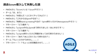 8
過去Scrum導入して失敗した話
• PMのAさん「Scrumいいよ！Scrumやろう！」
• チーム「お、おう」
• PMのAさん「本読んだ！とにかくやってみよう！」
• PMのAさん「これからはSprintやるぜ！」
• PMのAさん「毎朝Stand up meetingやるぜ！ Sprint終わったからRetrospectiveやろう！」
• マネージャー「どう進捗？」
• PMのAさん「10 Sprint中の5 Sprintまで終わりました！あと半分です！」
• マネージャー「どう進捗？」
• PMのAさん「10 Sprint終わったけど問題があってまだ終わりません！」
• マネージャー「あれ？あとどのくらいで終わるの？」
• チーム「ちょっとわかりません。。。」
• マネージャー「！？ちょっと状況確認させて。。。」
By いらすとや
 