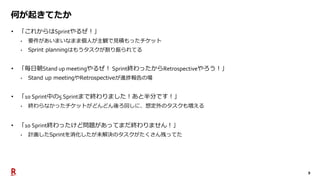 9
何が起きてたか
• 「これからはSprintやるぜ！」
• 要件があいまいなまま個人が主観で見積もったチケット
• Sprint planningはもうタスクが割り振られてる
• 「毎日朝Stand up meetingやるぜ！ Sprint終わったからRetrospectiveやろう！」
• Stand up meetingやRetrospectiveが進捗報告の場
• 「10 Sprint中の5 Sprintまで終わりました！あと半分です！」
• 終わらなかったチケットがどんどん後ろ回しに、想定外のタスクも増える
• 「10 Sprint終わったけど問題があってまだ終わりません！」
• 計画したSprintを消化したが未解決のタスクがたくさん残ってた
 