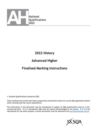 National
Qualifications
2022
2022 History
Advanced Higher
Finalised Marking Instructions
© Scottish Qualifications Authority 2022
These marking instructions have been prepared by examination teams for use by SQA appointed markers
when marking external course assessments.
The information in this document may be reproduced in support of SQA qualifications only on a non-
commercial basis. If it is reproduced, SQA must be clearly acknowledged as the source. If it is to be
reproduced for any other purpose, written permission must be obtained from permissions@sqa.org.uk.
©
 