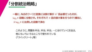 33
2022年度秋学期 画像情報処理 ／ 関西大学総合情報学部 浅野 晃
「分割統治戦略」
31
このように，問題を半分，半分，半分，…に分けていく方法は，
他にもいろいろなところで使われている
（「クイックソート」等）
一般に，N点のフーリエ変換には掛け算が 回必要だったのが，
段階に分割され，それぞれで 回の掛け算を行うので（概ね），
に比例した回数で済む
N2
log2 N N
N log2 N
 