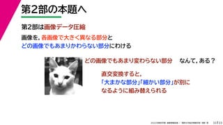 33
2022年度秋学期 画像情報処理 ／ 関西大学総合情報学部 浅野 晃
第２部の本題へ
33
第２部は画像データ圧縮
画像を，各画像で大きく異なる部分と
どの画像でもあまりかわらない部分にわける
どの画像でもあまり変わらない部分 なんて，ある？
直交変換すると，
「大まかな部分」「細かい部分」が別に
なるように組み替えられる
 