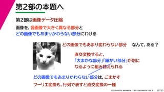 33
2022年度秋学期 画像情報処理 ／ 関西大学総合情報学部 浅野 晃
第２部の本題へ
33
第２部は画像データ圧縮
画像を，各画像で大きく異なる部分と
どの画像でもあまりかわらない部分にわける
どの画像でもあまりかわらない部分は，ごまかす
フーリエ変換も，行列で表すと直交変換の一種
どの画像でもあまり変わらない部分 なんて，ある？
直交変換すると，
「大まかな部分」「細かい部分」が別に
なるように組み替えられる
 