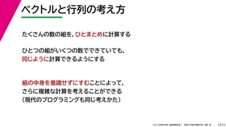 33
2022年度秋学期 画像情報処理 ／ 関西大学総合情報学部 浅野 晃
ベクトルと行列の考え方
3
たくさんの数の組を，ひとまとめに計算する
ひとつの組がいくつの数でできていても，
同じように計算できるようにする
組の中身を意識せずにすむことによって，
さらに複雑な計算を考えることができる
（現代のプログラミングも同じ考えかた）
 