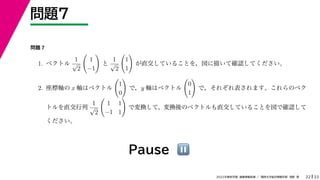 33
2022年度秋学期 画像情報処理 ／ 関西大学総合情報学部 浅野 晃
問題7
22
Pause ⏸
問題 7
1. ベクトル
1
√
2

1
−1

と
1
√
2

1
1

が直交していることを，図に描いて確認してください。
2. 座標軸の x 軸はベクトル

1
0

で，y 軸はベクトル

0
1

で，それぞれ表されます。これらのベク
トルを直交行列
1
√
2

1 1
−1 1

で変換して，変換後のベクトルも直交していることを図で確認して
ください。
 
