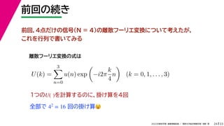 33
2022年度秋学期 画像情報処理 ／ 関西大学総合情報学部 浅野 晃
前回の続き
24
前回，4点だけの信号（N = 4)の離散フーリエ変換について考えたが，
これを行列で書いてみる
離散フーリエ変換の式は
1つの を計算するのに，掛け算を4回
U( )
全部で 回の掛け算😵😵
42
= 16
U(k) =
3

n=0
u(n) exp

−i2π
k
4
n

(k = 0, 1, . . . , 3)
 
