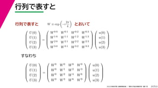 33
2022年度秋学期 画像情報処理 ／ 関西大学総合情報学部 浅野 晃
行列で表すと
25
行列で表すと とおいて
W ≡ exp

−i
2π
4






U(0)
U(1)
U(2)
U(3)





=





W0·0 W0·1 W0·2 W0·3
W1·0 W1·1 W1·2 W1·3
W2·0 W2·1 W2·2 W2·3
W3·0 W3·1 W3·2 W3·3










u(0)
u(1)
u(2)
u(3)





すなわち





U(0)
U(1)
U(2)
U(3)





=





W0 W0 W0 W0
W0 W1 W2 W3
W0 W2 W4 W6
W0 W3 W6 W9










u(0)
u(1)
u(2)
u(3)





 