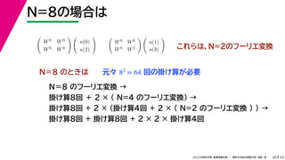 33
2022年度秋学期 画像情報処理 ／ 関西大学総合情報学部 浅野 晃
N=8の場合は
30
これらは，N=2のフーリエ変換

W0 W0
W0 W2
 
u(0)
u(2)
 
W0 W0
W0 W2
 
u(1)
u(3)

Ｎ＝８ のときは
Ｎ＝８ のフーリエ変換 →
掛け算8回 ＋ 2 × （ N=4 のフーリエ変換） →
掛け算8回 + 2 × （掛け算4回 + 2 × ( N=2 のフーリエ変換 ) ) →
掛け算8回 + 掛け算8回 + 2 × 2 × 掛け算4回
元々 回の掛け算が必要
82
= 64
 