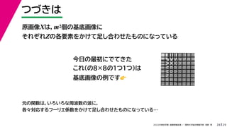 29
2022年度秋学期 画像情報処理 ／ 関西大学総合情報学部 浅野 晃
つづきは
28
原画像Xは，m2個の基底画像に
それぞれZの各要素をかけて足し合わせたものになっている
元の関数は，いろいろな周波数の波に，
各々対応するフーリエ係数をかけて足し合わせたものになっている…
今日の最初にでてきた
これ（の8×8の１つ１つ）は
基底画像の例です👉👉
 