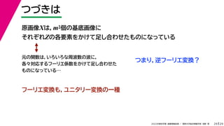 29
2022年度秋学期 画像情報処理 ／ 関西大学総合情報学部 浅野 晃
つづきは
29
原画像Xは，m2個の基底画像に
それぞれZの各要素をかけて足し合わせたものになっている
元の関数は，いろいろな周波数の波に，
各々対応するフーリエ係数をかけて足し合わせた
ものになっている…
つまり，逆フーリエ変換？
フーリエ変換も，ユニタリー変換の一種
 