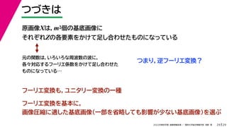 29
2022年度秋学期 画像情報処理 ／ 関西大学総合情報学部 浅野 晃
つづきは
29
フーリエ変換を基本に，
画像圧縮に適した基底画像（一部を省略しても影響が少ない基底画像）を選ぶ
原画像Xは，m2個の基底画像に
それぞれZの各要素をかけて足し合わせたものになっている
元の関数は，いろいろな周波数の波に，
各々対応するフーリエ係数をかけて足し合わせた
ものになっている…
つまり，逆フーリエ変換？
フーリエ変換も，ユニタリー変換の一種
 