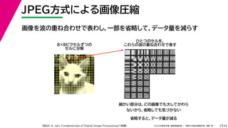 29
2022年度秋学期 画像情報処理 ／ 関西大学総合情報学部 浅野 晃
JPEG方式による画像圧縮
2
画像を波の重ね合わせで表わし，一部を省略して，データ量を減らす
ひとつのセルを，
これらの波の重ね合わせで表す
8×8ピクセルずつの
セルに分解
細かい部分は，どの画像でも大してかわら
ないから，省略しても気づかない
省略すると，データ量が減る
（図はA. K. Jain, Fundamentals of Digital Image Processingより転載）
 