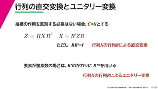 29
2022年度秋学期 画像情報処理 ／ 関西大学総合情報学部 浅野 晃
行列の直交変換とユニタリー変換
15
縦横の作用を区別する必要はない場合，C=Rとする
Z = RXR
X = R
ZR
ただし RR′=I 行列Xの行列Rによる直交変換
要素が複素数の場合は，R′のかわりに R′*を用いる
行列Xの行列Rによるユニタリー変換
 