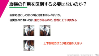 29
2022年度秋学期 画像情報処理 ／ 関西大学総合情報学部 浅野 晃
縦横の作用を区別する必要はないのか？
17
画像処理としてはその仮定はおかしくないが，
現実世界においては，重力があるので，左右と上下は異なる
上下反転のほうが違和感が大きい
 