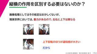 29
2022年度秋学期 画像情報処理 ／ 関西大学総合情報学部 浅野 晃
縦横の作用を区別する必要はないのか？
17
画像処理としてはその仮定はおかしくないが，
現実世界においては，重力があるので，左右と上下は異なる
上下反転のほうが違和感が大きい
だから
 