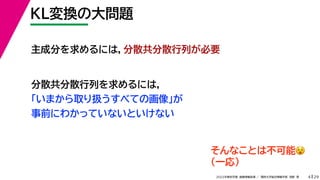 29
2022年度秋学期 画像情報処理 ／ 関西大学総合情報学部 浅野 晃
KL変換の大問題
4
主成分を求めるには，分散共分散行列が必要
分散共分散行列を求めるには，
「いまから取り扱うすべての画像」が
事前にわかっていないといけない
そんなことは不可能😵😵
（一応）
 