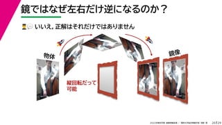 29
2022年度秋学期 画像情報処理 ／ 関西大学総合情報学部 浅野 晃
鏡ではなぜ左右だけ逆になるのか？
20
👨👨👨👨💬💬 いいえ，正解はそれだけではありません
鏡像
縦回転だって
可能
🚀🚀
🚀🚀
物体
 