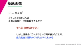 29
2022年度秋学期 画像情報処理 ／ 関西大学総合情報学部 浅野 晃
基底画像
22
Z = RXR
どういうRを用いれば，
最適に画像データを圧縮できるか？
それは，依然わからない
しかし，画像をベクトルでなく行列で表したことで，
直交変換の効果がヴィジュアルにわかる
 