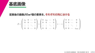 29
2022年度秋学期 画像情報処理 ／ 関西大学総合情報学部 浅野 晃
基底画像
23
変換後の画像Zのm2個の要素を，それぞれ行列に分ける
Z =






z11 0 · · · 0
0 0 · · · 0
.
.
.
.
.
.
...
.
.
.
0 0 · · · 0






+






0 z12 · · · 0
0 0 · · · 0
.
.
.
.
.
.
...
.
.
.
0 0 · · · 0






+ · · · +






0 0 · · · 0
0 0 · · · 0
.
.
.
.
.
.
...
.
.
.
0 0 · · · zmm






 