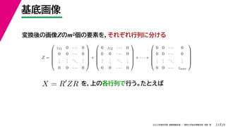 29
2022年度秋学期 画像情報処理 ／ 関西大学総合情報学部 浅野 晃
基底画像
23
変換後の画像Zのm2個の要素を，それぞれ行列に分ける
を，上の各行列で行う。たとえば
Z =






z11 0 · · · 0
0 0 · · · 0
.
.
.
.
.
.
...
.
.
.
0 0 · · · 0






+






0 z12 · · · 0
0 0 · · · 0
.
.
.
.
.
.
...
.
.
.
0 0 · · · 0






+ · · · +






0 0 · · · 0
0 0 · · · 0
.
.
.
.
.
.
...
.
.
.
0 0 · · · zmm






X = R
ZR
 