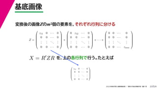 29
2022年度秋学期 画像情報処理 ／ 関西大学総合情報学部 浅野 晃
基底画像
23
変換後の画像Zのm2個の要素を，それぞれ行列に分ける
を，上の各行列で行う。たとえば
Z =






z11 0 · · · 0
0 0 · · · 0
.
.
.
.
.
.
...
.
.
.
0 0 · · · 0






+






0 z12 · · · 0
0 0 · · · 0
.
.
.
.
.
.
...
.
.
.
0 0 · · · 0






+ · · · +






0 0 · · · 0
0 0 · · · 0
.
.
.
.
.
.
...
.
.
.
0 0 · · · zmm






X = R
ZR






z11 0 · · · 0
0 0 · · · 0
.
.
.
.
.
.
...
.
.
.
0 0 · · · 0






 