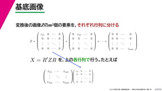 29
2022年度秋学期 画像情報処理 ／ 関西大学総合情報学部 浅野 晃
基底画像
23
変換後の画像Zのm2個の要素を，それぞれ行列に分ける
を，上の各行列で行う。たとえば
Z =






z11 0 · · · 0
0 0 · · · 0
.
.
.
.
.
.
...
.
.
.
0 0 · · · 0






+






0 z12 · · · 0
0 0 · · · 0
.
.
.
.
.
.
...
.
.
.
0 0 · · · 0






+ · · · +






0 0 · · · 0
0 0 · · · 0
.
.
.
.
.
.
...
.
.
.
0 0 · · · zmm






X = R
ZR



r11 · · · rm1
.
.
.
...
.
.
.
r1m · · · rmm









z11 0 · · · 0
0 0 · · · 0
.
.
.
.
.
.
...
.
.
.
0 0 · · · 0






 