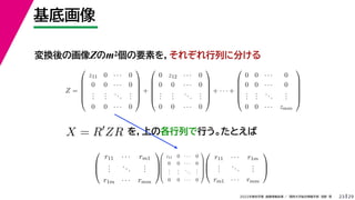 29
2022年度秋学期 画像情報処理 ／ 関西大学総合情報学部 浅野 晃
基底画像
23
変換後の画像Zのm2個の要素を，それぞれ行列に分ける
を，上の各行列で行う。たとえば
Z =






z11 0 · · · 0
0 0 · · · 0
.
.
.
.
.
.
...
.
.
.
0 0 · · · 0






+






0 z12 · · · 0
0 0 · · · 0
.
.
.
.
.
.
...
.
.
.
0 0 · · · 0






+ · · · +






0 0 · · · 0
0 0 · · · 0
.
.
.
.
.
.
...
.
.
.
0 0 · · · zmm






X = R
ZR



r11 · · · rm1
.
.
.
...
.
.
.
r1m · · · rmm









z11 0 · · · 0
0 0 · · · 0
.
.
.
.
.
.
...
.
.
.
0 0 · · · 0









r11 · · · r1m
.
.
.
...
.
.
.
rm1 · · · rmm



 
