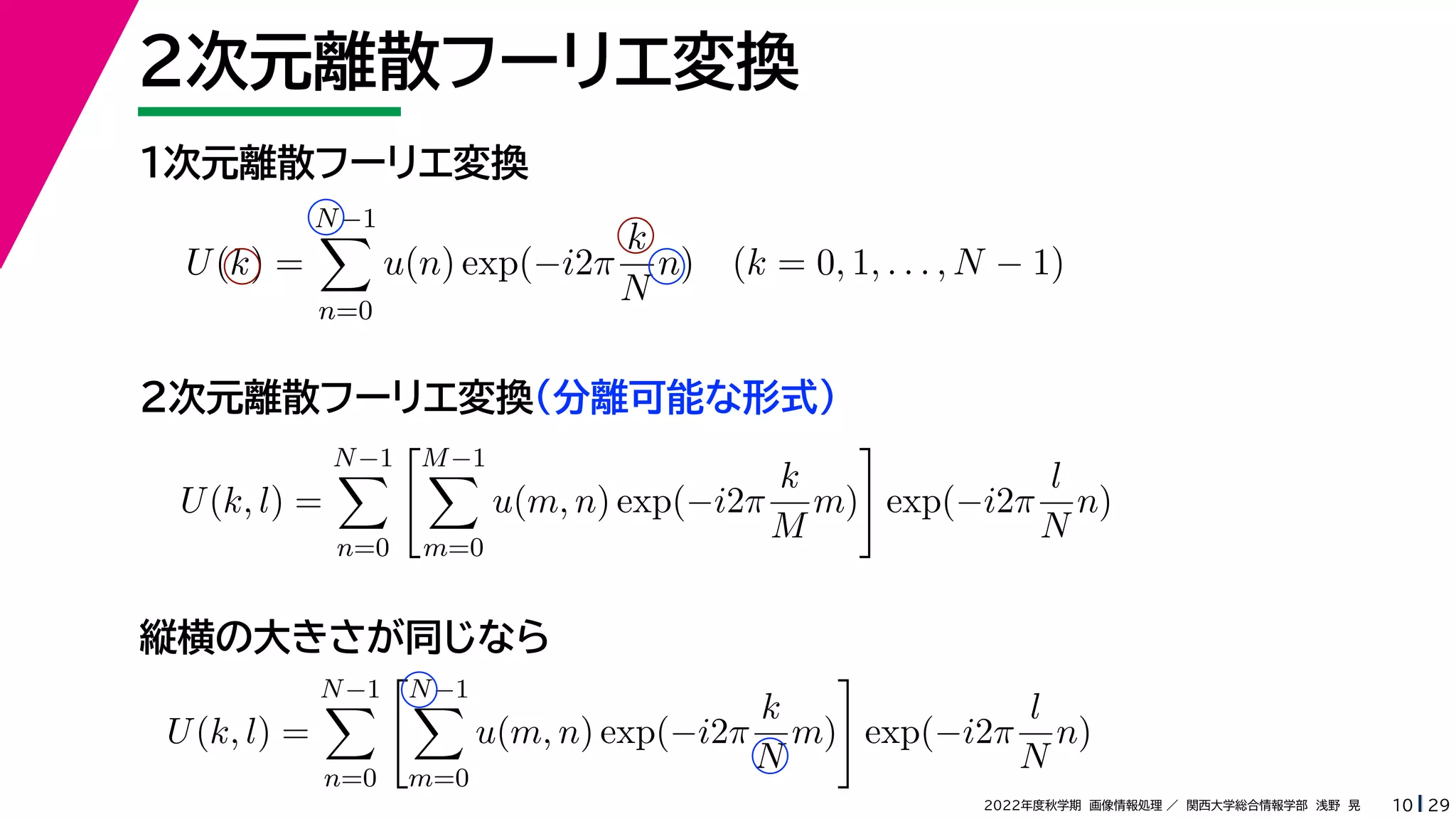 29
2022年度秋学期 画像情報処理 ／ 関西大学総合情報学部 浅野 晃
２次元離散フーリエ変換
10
１次元離散フーリエ変換
U(k) =
N−1

n=0
u(n) exp(−i2π
k
N
n) (k = 0, 1, . . . , N − 1)
U(k, l) =
N−1

n=0
M−1

m=0
u(m, n) exp(−i2π
k
M
m)

exp(−i2π
l
N
n)
２次元離散フーリエ変換（分離可能な形式）
縦横の大きさが同じなら
U(k, l) =
N−1

n=0
N−1

m=0
u(m, n) exp(−i2π
k
N
m)

exp(−i2π
l
N
n)
 