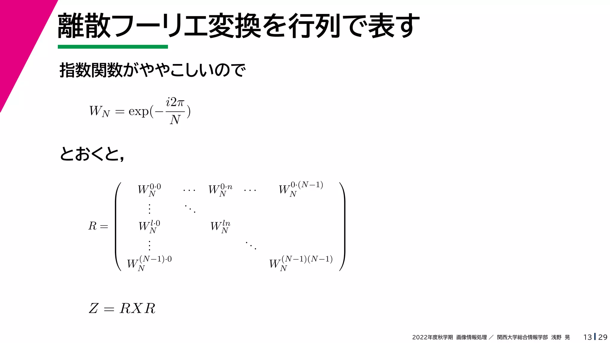 29
2022年度秋学期 画像情報処理 ／ 関西大学総合情報学部 浅野 晃
離散フーリエ変換を行列で表す
13
指数関数がややこしいので
とおくと，
WN = exp(−
i2π
N
)
R =









W0·0
N · · · W0·n
N · · · W
0·(N−1)
N
.
.
.
...
Wl·0
N Wln
N
.
.
.
...
W
(N−1)·0
N W
(N−1)(N−1)
N









Z = RXR
 