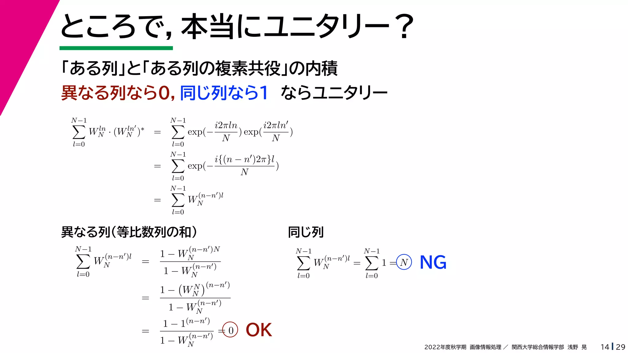29
2022年度秋学期 画像情報処理 ／ 関西大学総合情報学部 浅野 晃
ところで，本当にユニタリー？
14
「ある列」と「ある列の複素共役」の内積
異なる列なら０，同じ列なら１ ならユニタリー
N−1

l=0
W
(n−n)l
N =
1 − W
(n−n)N
N
1 − W
(n−n)
N
=
1 −

WN
N
(n−n)
1 − W
(n−n)
N
=
1 − 1(n−n)
1 − W
(n−n)
N
= 0
N−1

l=0
W
(n−n)l
N =
N−1

l=0
1 = N
異なる列（等比数列の和） 同じ列
OK
NG
N−1

l=0
Wln
N · (Wln
N )∗
=
N−1

l=0
exp(−
i2πln
N
) exp(
i2πln
N
)
=
N−1

l=0
exp(−
i{(n − n)2π}l
N
)
=
N−1

l=0
W
(n−n)l
N
 