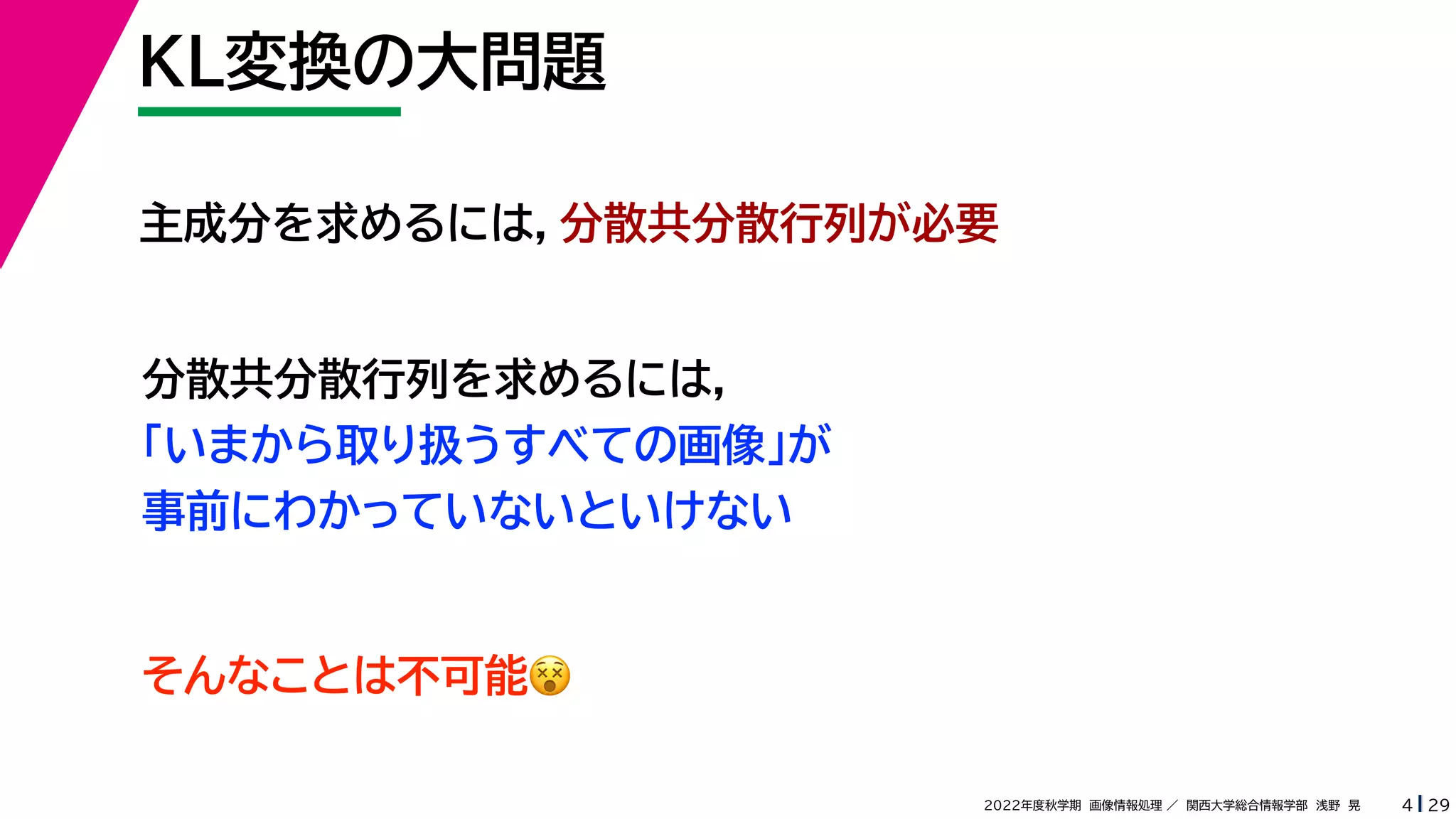 29
2022年度秋学期 画像情報処理 ／ 関西大学総合情報学部 浅野 晃
KL変換の大問題
4
主成分を求めるには，分散共分散行列が必要
分散共分散行列を求めるには，
「いまから取り扱うすべての画像」が
事前にわかっていないといけない
そんなことは不可能😵😵
 