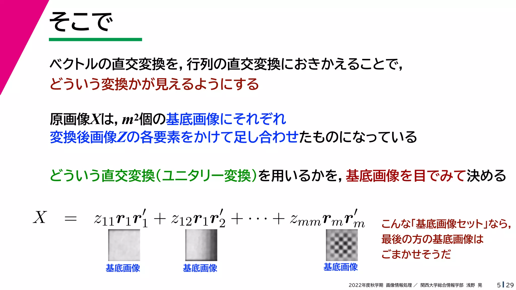 29
2022年度秋学期 画像情報処理 ／ 関西大学総合情報学部 浅野 晃
そこで
5
原画像Xは，m2個の基底画像にそれぞれ
変換後画像Zの各要素をかけて足し合わせたものになっている
ベクトルの直交変換を，行列の直交変換におきかえることで，
どういう変換かが見えるようにする
   
X = z11r1r
1 + z12r1r
2 + · · · + zmmrmr
m
m m
基底画像 基底画像 基底画像
こんな「基底画像セット」なら，
最後の方の基底画像は
ごまかせそうだ
どういう直交変換（ユニタリー変換）を用いるかを，基底画像を目でみて決める
 