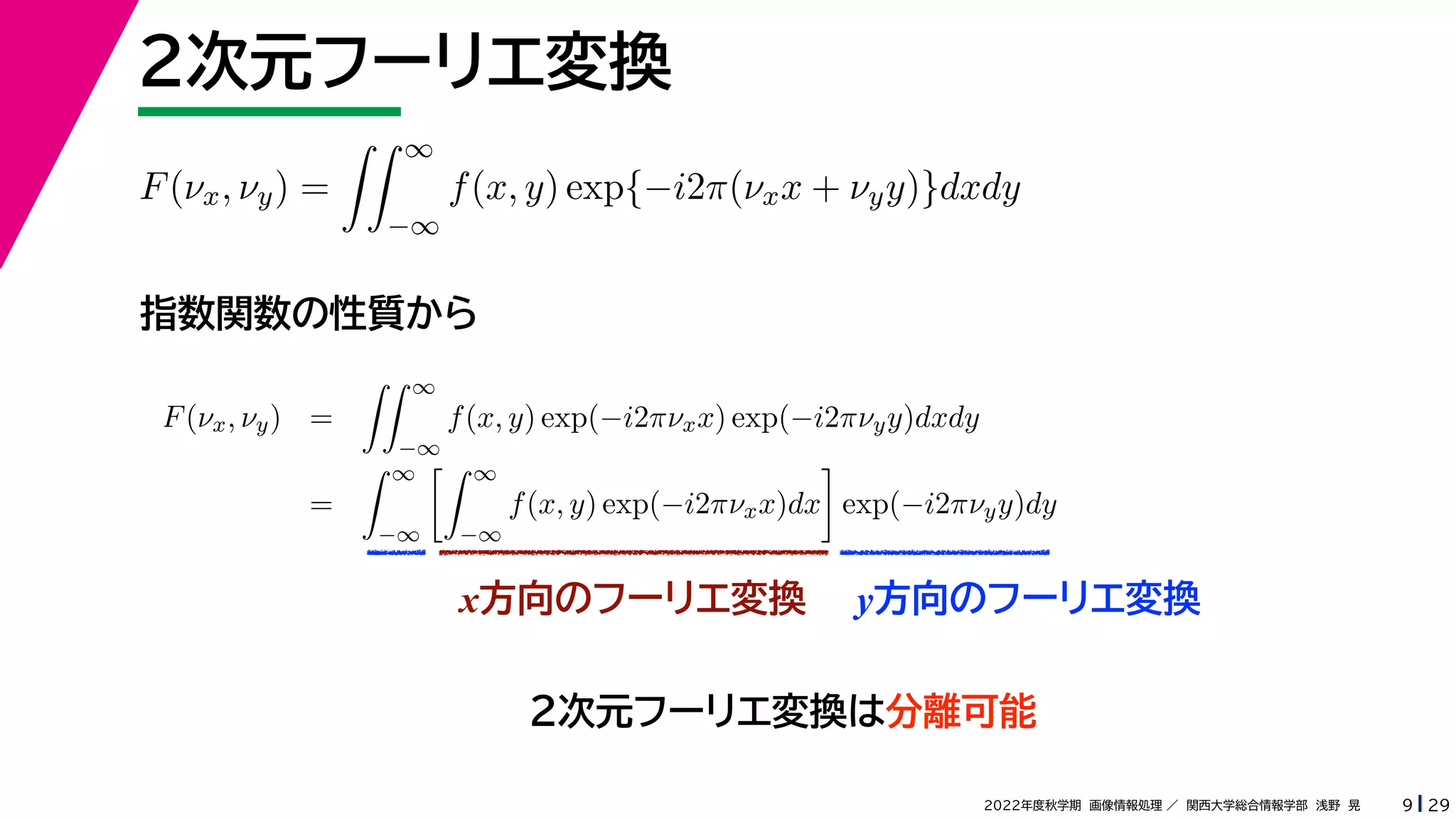 29
2022年度秋学期 画像情報処理 ／ 関西大学総合情報学部 浅野 晃
２次元フーリエ変換
9
指数関数の性質から
x方向のフーリエ変換 y方向のフーリエ変換
F(νx, νy) =
 ∞
−∞
f(x, y) exp{−i2π(νxx + νyy)}dxdy
F(νx, νy) =
 ∞
−∞
f(x, y) exp(−i2πνxx) exp(−i2πνyy)dxdy
=
 ∞
−∞
 ∞
−∞
f(x, y) exp(−i2πνxx)dx

exp(−i2πνyy)dy
２次元フーリエ変換は分離可能
 