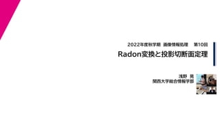2022年度秋学期 画像情報処理
浅野 晃
関西大学総合情報学部
Radon変換と投影切断面定理
第10回
 