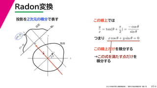 19
2022年度秋学期 画像情報処理 ／ 関西大学総合情報学部 浅野 晃
Radon変換
9
投影を２次元の積分で表す
x
y
θ
s
軸
s
g(s, θ)
u
物体
投
影
0
g(0, θ)
s
この線上では
y
x
= tan(θ +
π
2
) =
− cos θ
sin θ
x cos θ + y sin θ = 0
つまり
この線上だけを積分する
→この式を満たす点だけを
積分する
 