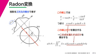 19
2022年度秋学期 画像情報処理 ／ 関西大学総合情報学部 浅野 晃
Radon変換
9
投影を２次元の積分で表す
x
y
θ
s
軸
s
g(s, θ)
u
物体
投
影
0
g(0, θ)
s
この線上では
y
x
= tan(θ +
π
2
) =
− cos θ
sin θ
x cos θ + y sin θ = 0
つまり
この線上だけを積分する
→この式を満たす点だけを
積分する
( )
g(0, θ) =
 ∞
−∞
f(x, y)δ(x cos θ + y sin θ)dxdy
 