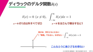 19
2022年度秋学期 画像情報処理 ／ 関西大学総合情報学部 浅野 晃
ディラックのデルタ関数δ(x)
10
x = 0 の１点以外すべてゼロ
δ(x) = 0 (x = 0),
 ∞
−∞
δ(x)dx = 1
x = 0 をはさんで積分すると1
0
x こんなふうに表さざるを得ない
高さは，何だともいえない  ∞
−∞
kδ(x)dx = k
（「無限」でもない。なぜなら→
 