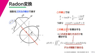 19
2022年度秋学期 画像情報処理 ／ 関西大学総合情報学部 浅野 晃
Radon変換
11
投影を２次元の積分で表す
x
y
θ
s
軸
s
g(s, θ)
u
物体
投
影
0
g(0, θ)
s
この線上では
y
x
= tan(θ +
π
2
) =
− cos θ
sin θ
x cos θ + y sin θ = 0
つまり
この線上だけを積分する
→この式を満たす点だけを
積分する
( )
g(0, θ) =
 ∞
−∞
f(x, y)δ(x cos θ + y sin θ)dxdy
デルタ関数で表せる
 
