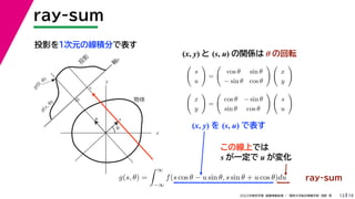 19
2022年度秋学期 画像情報処理 ／ 関西大学総合情報学部 浅野 晃
ray-sum
13
投影を１次元の線積分で表す
x
y
θ
s
軸
s
g(s, θ)
u
物体
投
影
0
g(0, θ)
s
この線上では
s が一定で u が変化
ray-sum
(x, y) と (s, u) の関係は θ の回転

s
u

=

cos θ sin θ
− sin θ cos θ
 
x
y


x
y

=

cos θ − sin θ
sin θ cos θ
 
s
u

g(s, θ) =
 ∞
−∞
f(s cos θ − u sin θ, s sin θ + u cos θ)du
(x, y) を (s, u) で表す
 
