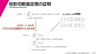 19
2022年度秋学期 画像情報処理 ／ 関西大学総合情報学部 浅野 晃
投影切断面定理の証明
17
Gθ(ξ) =
 ∞
−∞
f(s cos θ − u sin θ, s sin θ + u cos θ)
× exp(−i2πξs)dsdu
(x, y)と(s, u)の関係

s
u

=

cos θ sin θ
− sin θ cos θ
 
x
y


x
y

=

cos θ − sin θ
sin θ cos θ
 
s
u

Gθ(ξ) =
 ∞
−∞
f(x, y)
exp(−i2πξ(x cos θ + y sin θ))dxdy
=
 ∞
−∞
f(x, y)
exp(−i2π((ξ cos θ)x + (ξ sin θ)y))dxdy
= F(ξ cos θ, ξ sin θ)
dxdy = dsdu
どちらも正方座標の小さな正方形
 