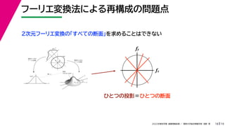 19
2022年度秋学期 画像情報処理 ／ 関西大学総合情報学部 浅野 晃
フーリエ変換法による再構成の問題点
18
fx
F(fx, fy)
fy
θ
ξ
断面
F(ξcosθ, ξsinθ)
ξ
Gθ(ξ)
等しい
x
y
θ
s
s
g(s, θ)
u
物体
投
影
物体の２次元
フーリエ変換
投影の１次元
フーリエ変換
２次元フーリエ変換の「すべての断面」を求めることはできない
fx
fy
ひとつの投影＝ひとつの断面
 