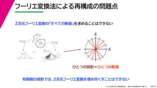 19
2022年度秋学期 画像情報処理 ／ 関西大学総合情報学部 浅野 晃
フーリエ変換法による再構成の問題点
18
fx
F(fx, fy)
fy
θ
ξ
断面
F(ξcosθ, ξsinθ)
ξ
Gθ(ξ)
等しい
x
y
θ
s
s
g(s, θ)
u
物体
投
影
物体の２次元
フーリエ変換
投影の１次元
フーリエ変換
２次元フーリエ変換の「すべての断面」を求めることはできない
fx
fy
ひとつの投影＝ひとつの断面
有限個の投影では，２次元フーリエ変換を埋め尽くすことはできない
 