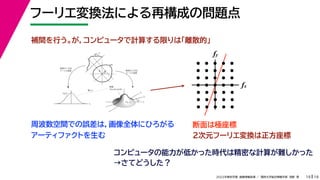 19
2022年度秋学期 画像情報処理 ／ 関西大学総合情報学部 浅野 晃
フーリエ変換法による再構成の問題点
19
fx
F(fx, fy)
fy
θ
ξ
断面
F(ξcosθ, ξsinθ)
ξ
Gθ(ξ)
等しい
x
y
θ
s
s
g(s, θ)
u
物体
投
影
物体の２次元
フーリエ変換
投影の１次元
フーリエ変換
fx
fy
断面は極座標
周波数空間での誤差は，画像全体にひろがる
アーティファクトを生む
補間を行う。が，コンピュータで計算する限りは「離散的」
２次元フーリエ変換は正方座標
コンピュータの能力が低かった時代は精密な計算が難しかった
→さてどうした？
 