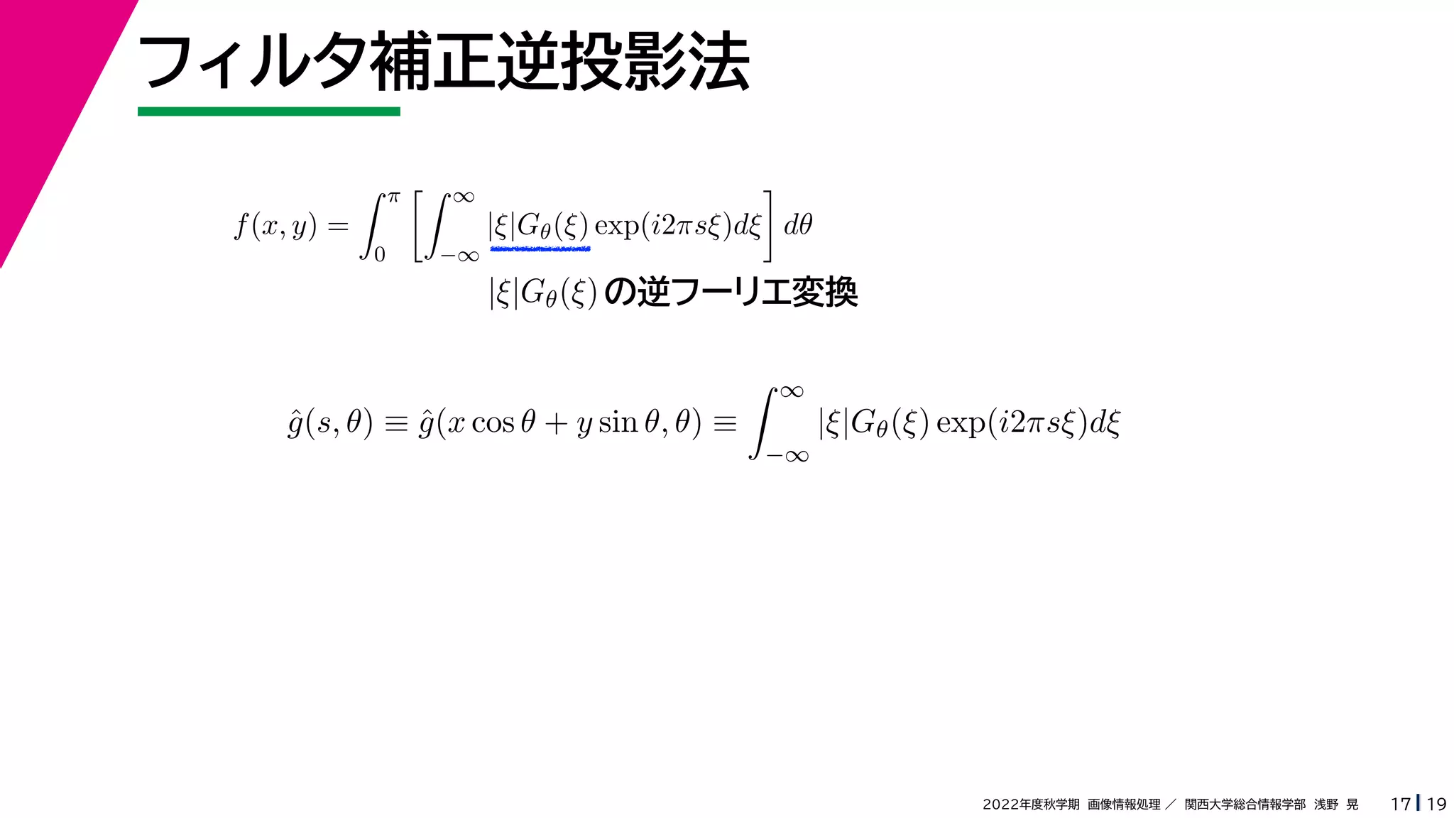 19
2022年度秋学期 画像情報処理 ／ 関西大学総合情報学部 浅野 晃
フィルタ補正逆投影法
17
f(x, y) =
 π
0
 ∞
−∞
|ξ|Gθ(ξ) exp(i2πsξ)dξ

dθ
の逆フーリエ変換
|ξ|Gθ(ξ)
ĝ(s, θ) ≡ ĝ(x cos θ + y sin θ, θ) ≡
 ∞
−∞
|ξ|Gθ(ξ) exp(i2πsξ)dξ
 