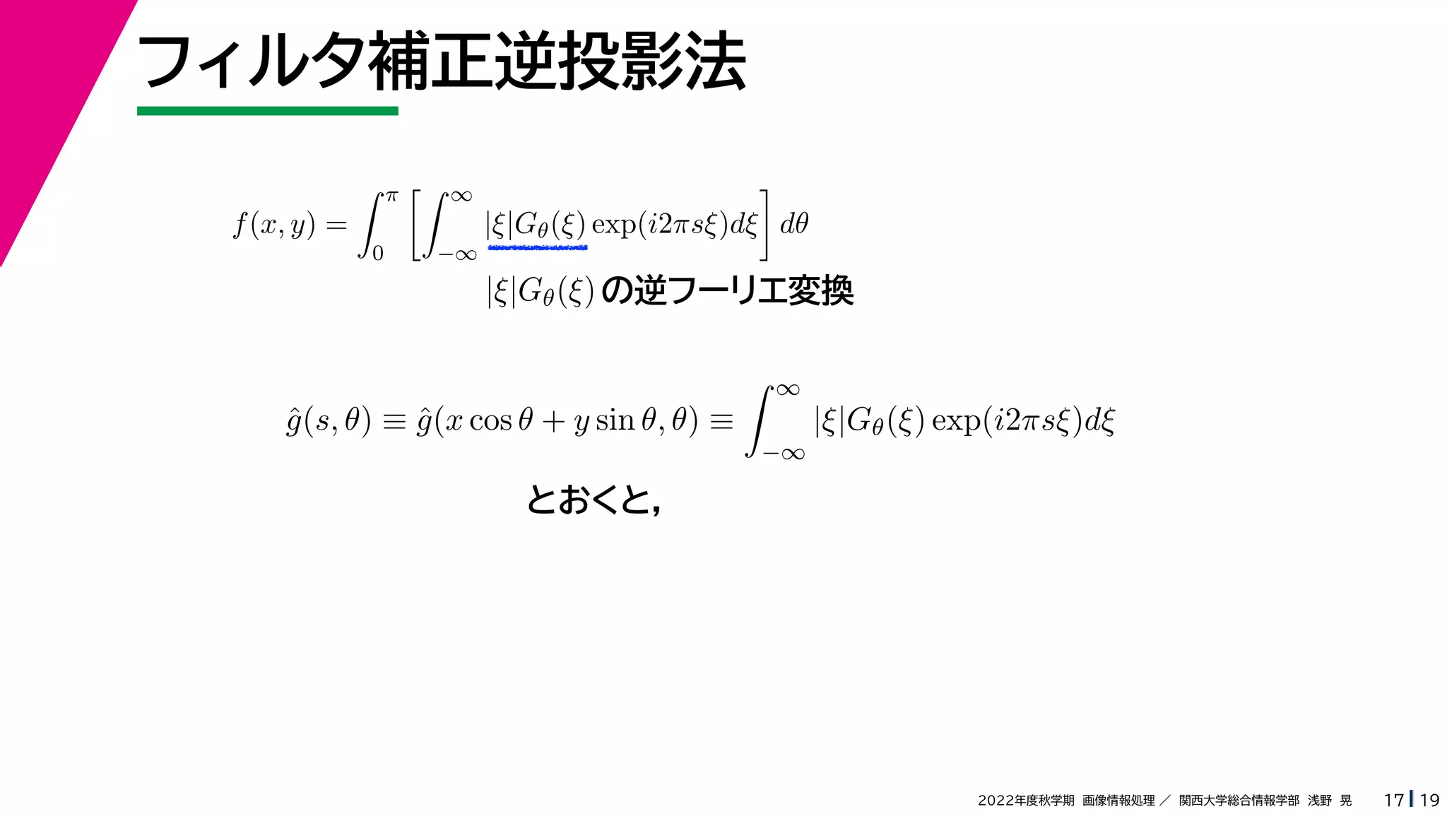 19
2022年度秋学期 画像情報処理 ／ 関西大学総合情報学部 浅野 晃
フィルタ補正逆投影法
17
f(x, y) =
 π
0
 ∞
−∞
|ξ|Gθ(ξ) exp(i2πsξ)dξ

dθ
の逆フーリエ変換
|ξ|Gθ(ξ)
ĝ(s, θ) ≡ ĝ(x cos θ + y sin θ, θ) ≡
 ∞
−∞
|ξ|Gθ(ξ) exp(i2πsξ)dξ
とおくと，
 