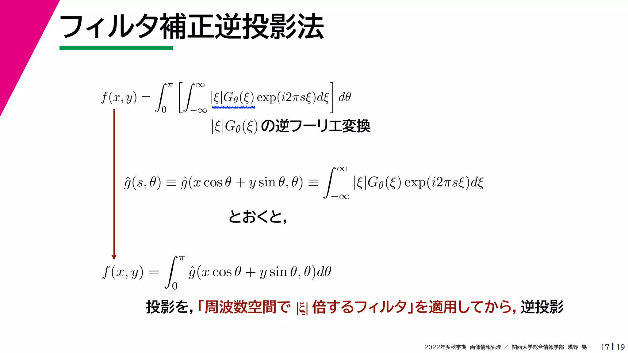 19
2022年度秋学期 画像情報処理 ／ 関西大学総合情報学部 浅野 晃
フィルタ補正逆投影法
17
f(x, y) =
 π
0
 ∞
−∞
|ξ|Gθ(ξ) exp(i2πsξ)dξ

dθ
の逆フーリエ変換
|ξ|Gθ(ξ)
ĝ(s, θ) ≡ ĝ(x cos θ + y sin θ, θ) ≡
 ∞
−∞
|ξ|Gθ(ξ) exp(i2πsξ)dξ
f(x, y) =
 π
0
ĝ(x cos θ + y sin θ, θ)dθ
とおくと，
投影を，「周波数空間で |ξ| 倍するフィルタ」を適用してから，逆投影
 