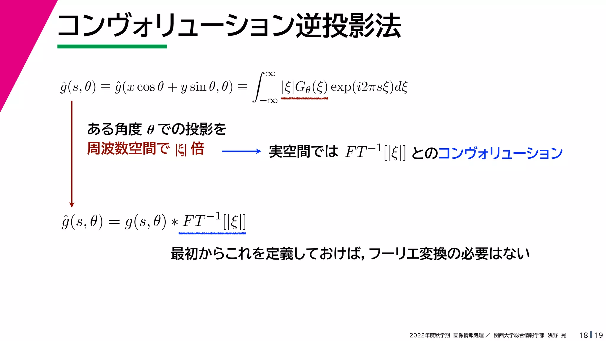 19
2022年度秋学期 画像情報処理 ／ 関西大学総合情報学部 浅野 晃
最初からこれを定義しておけば，フーリエ変換の必要はない
コンヴォリューション逆投影法
18
ĝ(s, θ) ≡ ĝ(x cos θ + y sin θ, θ) ≡
 ∞
−∞
|ξ|Gθ(ξ) exp(i2πsξ)dξ
ĝ(s, θ) = g(s, θ) ∗ FT−1
[|ξ|]
ある角度 θ での投影を
周波数空間で |ξ| 倍 実空間では FT−1[|ξ|] とのコンヴォリューション
 