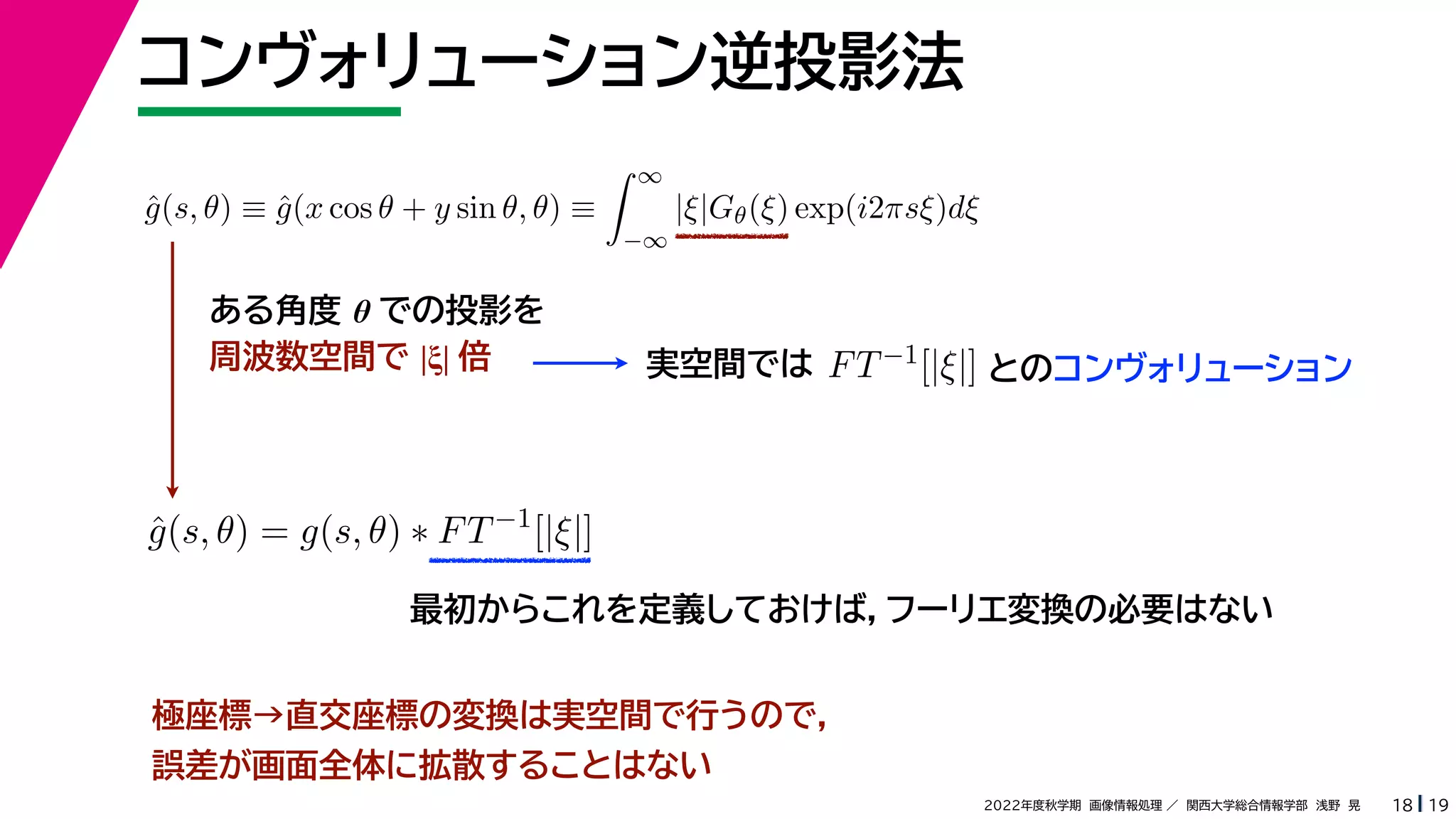 19
2022年度秋学期 画像情報処理 ／ 関西大学総合情報学部 浅野 晃
最初からこれを定義しておけば，フーリエ変換の必要はない
コンヴォリューション逆投影法
18
ĝ(s, θ) ≡ ĝ(x cos θ + y sin θ, θ) ≡
 ∞
−∞
|ξ|Gθ(ξ) exp(i2πsξ)dξ
ĝ(s, θ) = g(s, θ) ∗ FT−1
[|ξ|]
ある角度 θ での投影を
周波数空間で |ξ| 倍 実空間では FT−1[|ξ|] とのコンヴォリューション
極座標→直交座標の変換は実空間で行うので，
誤差が画面全体に拡散することはない
 