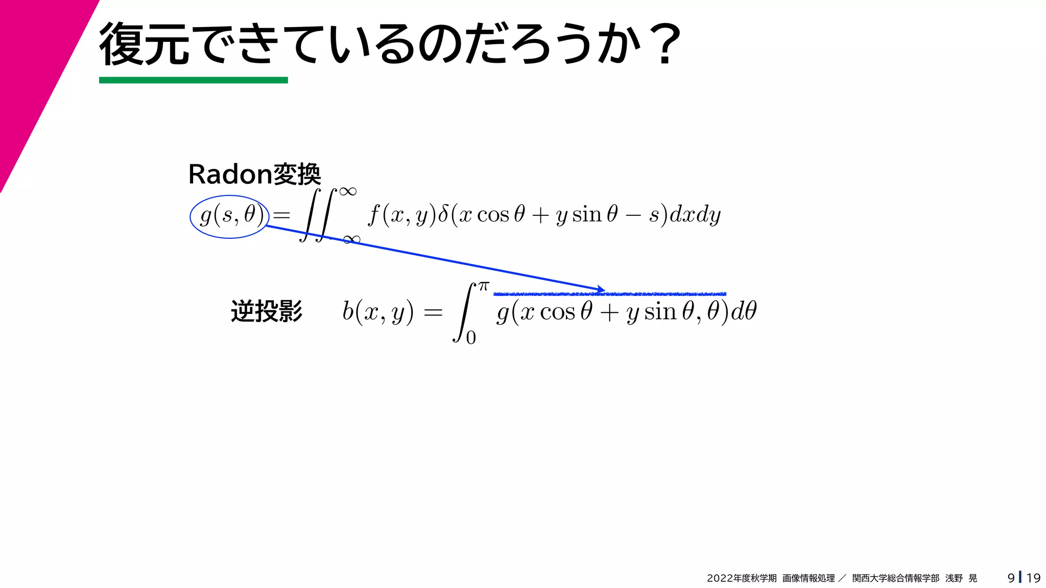 19
2022年度秋学期 画像情報処理 ／ 関西大学総合情報学部 浅野 晃
復元できているのだろうか？
9
b(x, y) =
 π
0
g(x cos θ + y sin θ, θ)dθ
g(s, θ) =
 ∞
−∞
f(x, y)δ(x cos θ + y sin θ − s)dxdy
Radon変換
逆投影
 